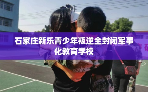 石家庄新乐青少年叛逆全封闭军事化教育学校