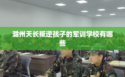 滁州天长叛逆孩子的军训学校有哪些