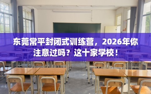 东莞常平封闭式训练营，2026年你注意过吗？这十家学校！