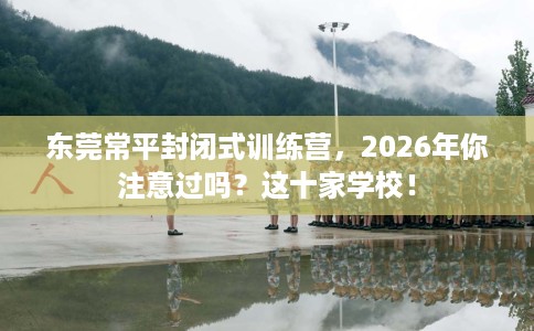 东莞常平封闭式训练营，2026年你注意过吗？这十家学校！