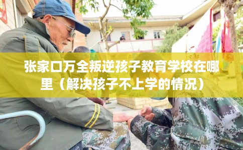 张家口万全叛逆孩子教育学校在哪里（解决孩子不上学的情况）