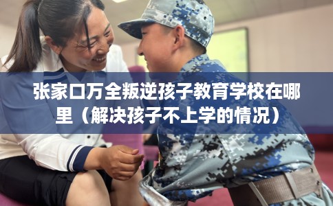 张家口万全叛逆孩子教育学校在哪里（解决孩子不上学的情况）