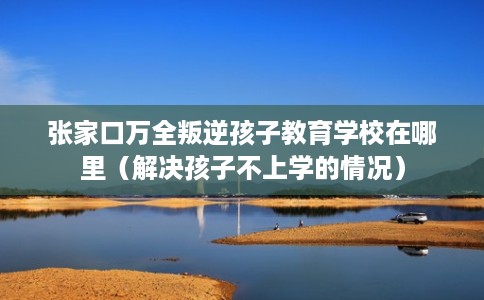 张家口万全叛逆孩子教育学校在哪里（解决孩子不上学的情况）