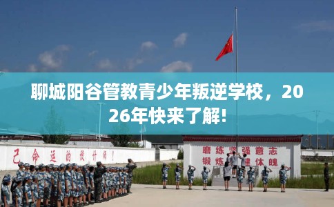 聊城阳谷管教青少年叛逆学校，2026年快来了解!
