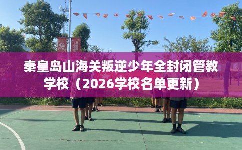 秦皇岛山海关叛逆少年全封闭管教学校（2026学校名单更新）