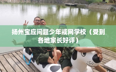 扬州宝应问题少年戒网学校（受到各地家长好评）