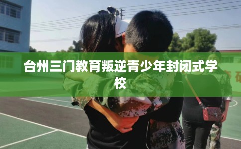 台州三门教育叛逆青少年封闭式学校