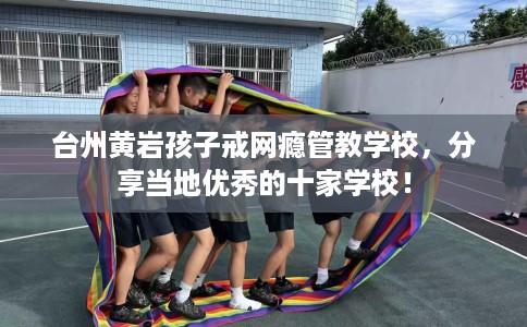 台州黄岩孩子戒网瘾管教学校，分享当地优秀的十家学校！