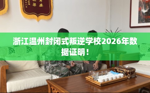 浙江温州封闭式叛逆学校2026年数据证明！