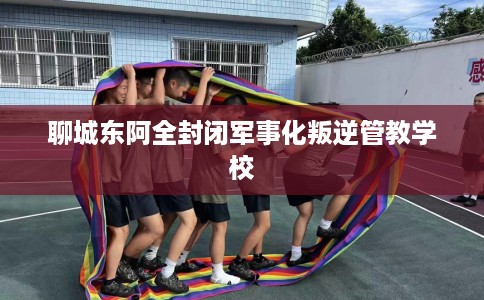 聊城东阿全封闭军事化叛逆管教学校