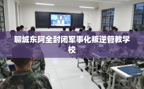 聊城东阿全封闭军事化叛逆管教学校