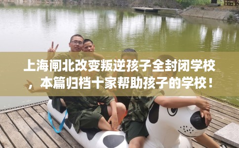 上海闸北改变叛逆孩子全封闭学校，本篇归档十家帮助孩子的学校！