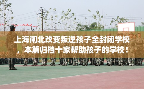 上海闸北改变叛逆孩子全封闭学校，本篇归档十家帮助孩子的学校！