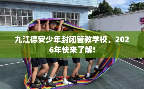九江德安少年封闭管教学校，2026年快来了解!