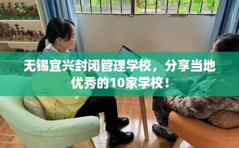 无锡宜兴封闭管理学校,分享当地优秀的10家学校! 无锡宜兴封闭管理学校,分享当地优秀的10家学校!