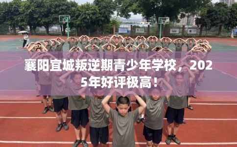 襄阳宜城叛逆期青少年学校，2025年好评极高！