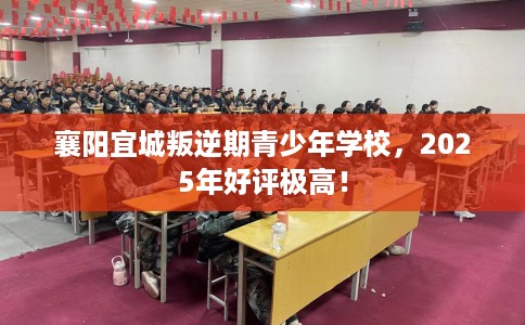 襄阳宜城叛逆期青少年学校，2025年好评极高！