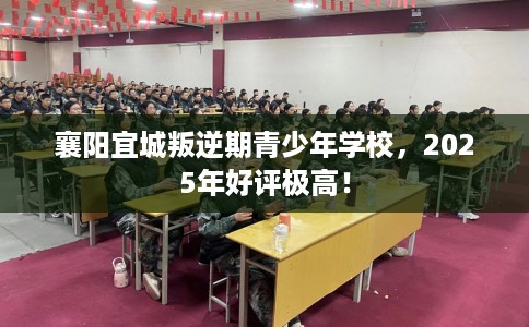 襄阳宜城叛逆期青少年学校，2025年好评极高！