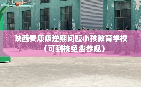 陕西安康叛逆期问题小孩教育学校（可到校免费参观）