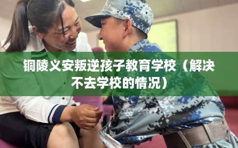 铜陵义安叛逆孩子教育学校（解决不去学校的情况）