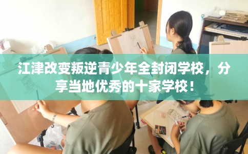 江津改变叛逆青少年全封闭学校，分享当地优秀的十家学校！