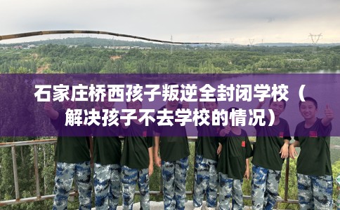 石家庄桥西孩子叛逆全封闭学校（解决孩子不去学校的情况）