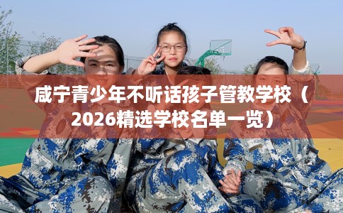 咸宁青少年不听话孩子管教学校（2026精选学校名单一览）