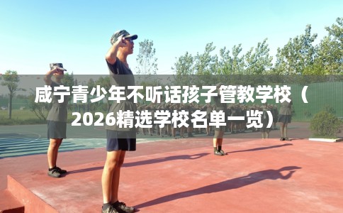 咸宁青少年不听话孩子管教学校（2026精选学校名单一览）