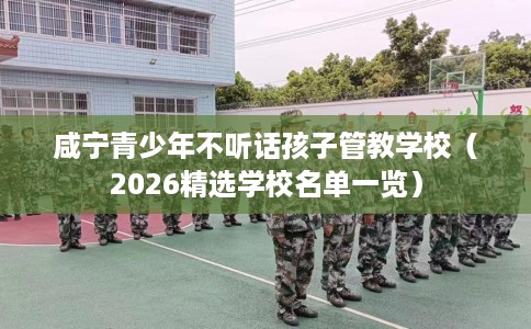 咸宁青少年不听话孩子管教学校（2026精选学校名单一览）