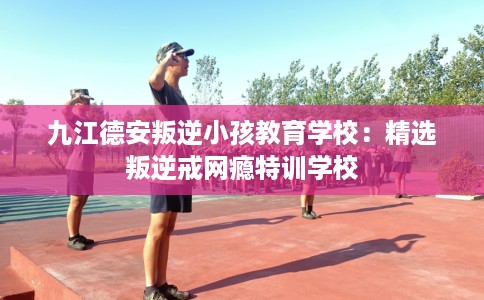 九江德安叛逆小孩教育学校：精选叛逆戒网瘾特训学校