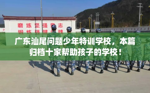 广东汕尾问题少年特训学校，本篇归档十家帮助孩子的学校！