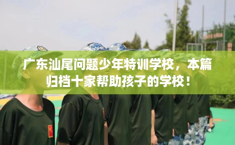 广东汕尾问题少年特训学校，本篇归档十家帮助孩子的学校！
