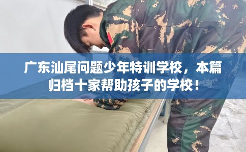 广东汕尾问题少年特训学校，本篇归档十家帮助孩子的学校！