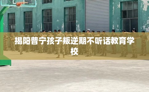 揭阳普宁孩子叛逆期不听话教育学校