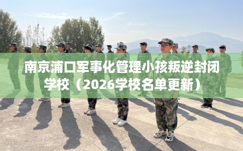 南京浦口军事化管理小孩叛逆封闭学校（2026学校名单更新）