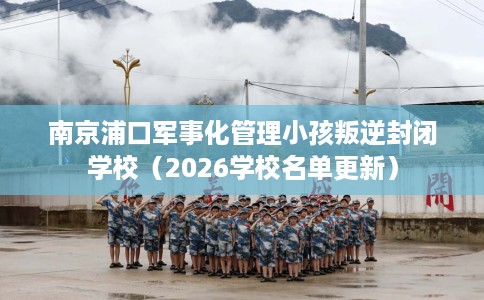 南京浦口军事化管理小孩叛逆封闭学校（2026学校名单更新）