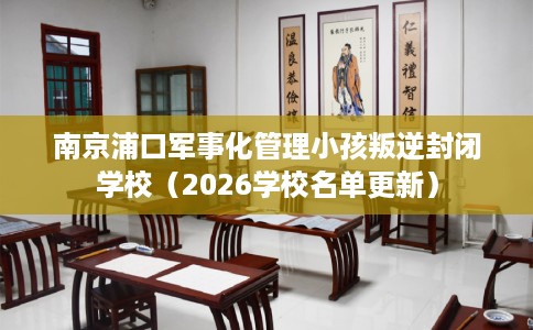 南京浦口军事化管理小孩叛逆封闭学校（2026学校名单更新）