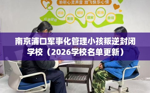 南京浦口军事化管理小孩叛逆封闭学校（2026学校名单更新）
