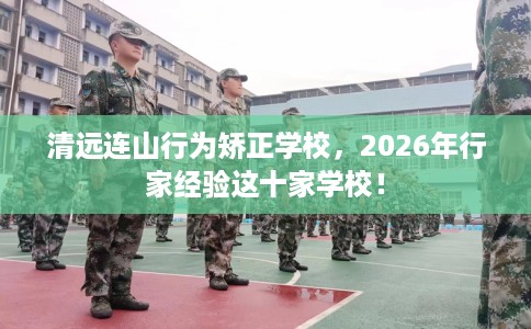 清远连山行为矫正学校，2026年行家经验这十家学校！