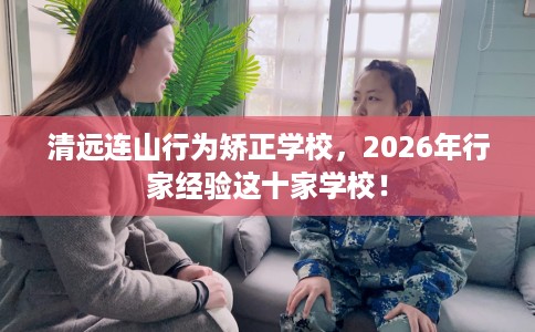 清远连山行为矫正学校，2026年行家经验这十家学校！