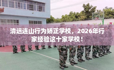 清远连山行为矫正学校，2026年行家经验这十家学校！