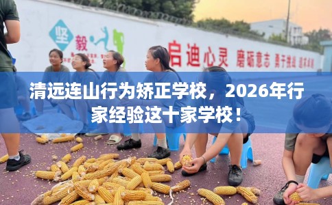 清远连山行为矫正学校，2026年行家经验这十家学校！
