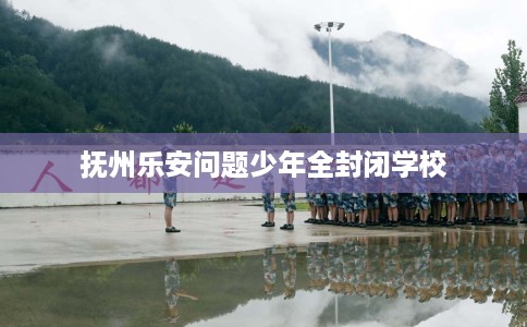 抚州乐安问题少年全封闭学校