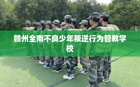 赣州全南不良少年叛逆行为管教学校