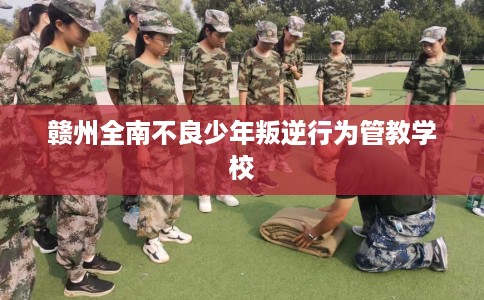 赣州全南不良少年叛逆行为管教学校