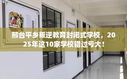 邢台平乡叛逆教育封闭式学校，2025年这10家学校错过亏大！