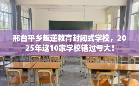 邢台平乡叛逆教育封闭式学校，2025年这10家学校错过亏大！
