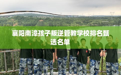 襄阳南漳孩子叛逆管教学校排名甄选名单