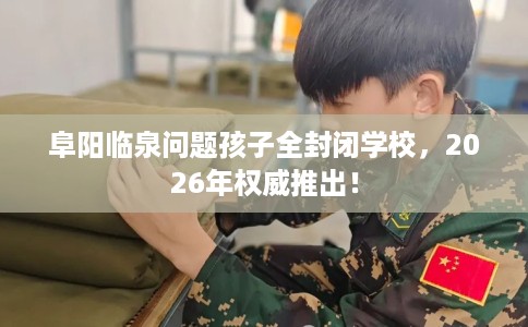 阜阳临泉问题孩子全封闭学校，2026年权威推出！