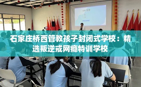 石家庄桥西管教孩子封闭式学校：精选叛逆戒网瘾特训学校